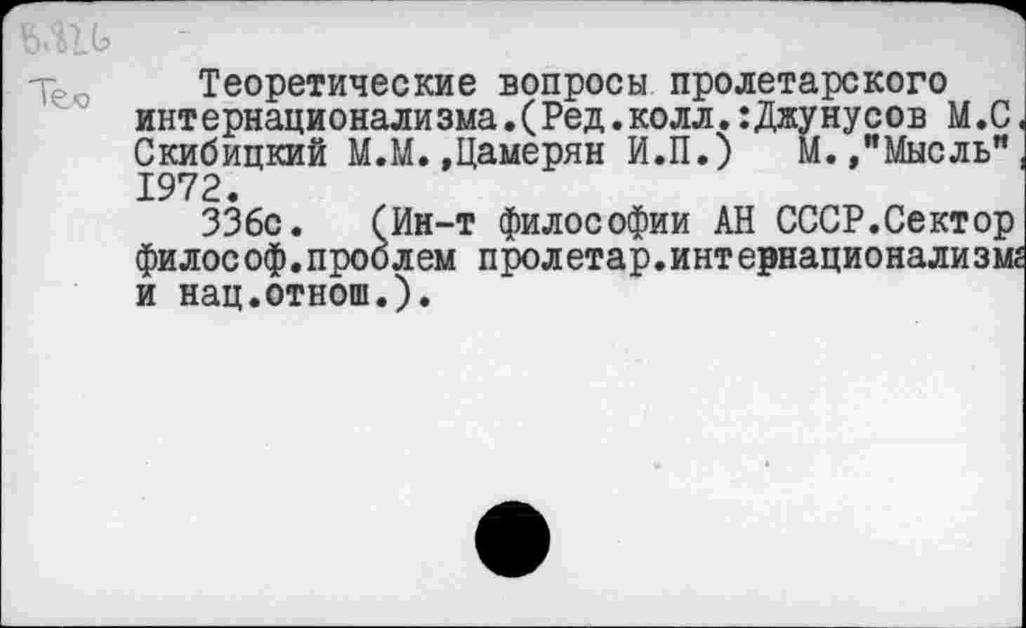 ﻿Теоретические вопросы пролетарского интернационализма.(Ред.колл Скибицкий М.М.,Г 1972.
336с философ.проблем пролетар и нац.отнош.).
ма.(Ред.колл.:Джунусов М.С Цамерян И.П.) М.,"Мысль"
Ин-т философии АН СССР.Сектор